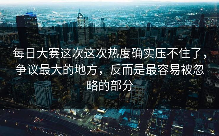 每日大赛这次这次热度确实压不住了，争议最大的地方，反而是最容易被忽略的部分